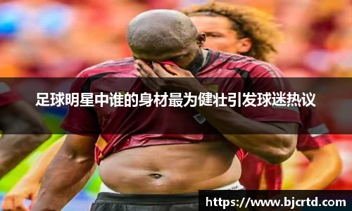 足球明星中谁的身材最为健壮引发球迷热议